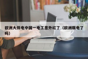 欧洲大停电中国一电工意外红了（欧洲限电了吗）