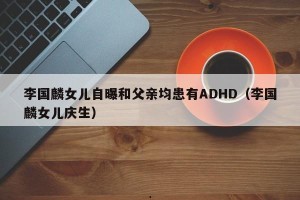 李国麟女儿自曝和父亲均患有ADHD（李国麟女儿庆生）