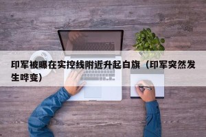 印军被曝在实控线附近升起白旗（印军突然发生哗变）