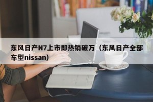 东风日产N7上市即热销破万（东风日产全部车型nissan）