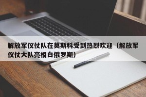 解放军仪仗队在莫斯科受到热烈欢迎（解放军仪仗大队亮相白俄罗斯）