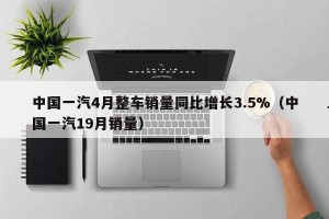 中国一汽4月整车销量同比增长3.5%（中国一汽19月销量）
