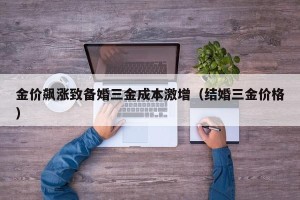 金价飙涨致备婚三金成本激增（结婚三金价格）