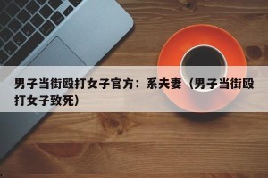 男子当街殴打女子官方：系夫妻（男子当街殴打女子致死）