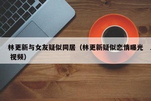 林更新与女友疑似同居（林更新疑似恋情曝光 视频）