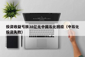 投资收益亏损38亿元中国石化回应（中石化投资失败）