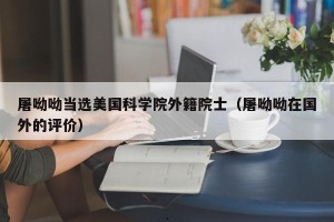 屠呦呦当选美国科学院外籍院士（屠呦呦在国外的评价）