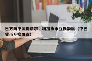 巴方向中国提请求：增加货币互换额度（中巴货币互换协议）
