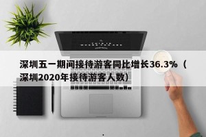 深圳五一期间接待游客同比增长36.3%（深圳2020年接待游客人数）