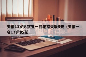 安徽13岁男孩五一回老家失联5天（安徽一名13岁女孩）