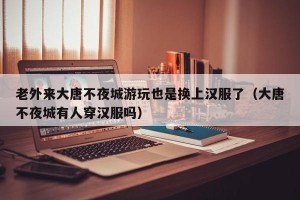 老外来大唐不夜城游玩也是换上汉服了（大唐不夜城有人穿汉服吗）