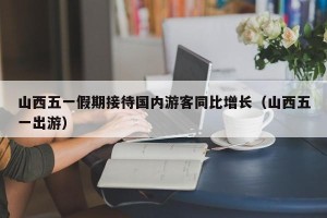 山西五一假期接待国内游客同比增长（山西五一出游）