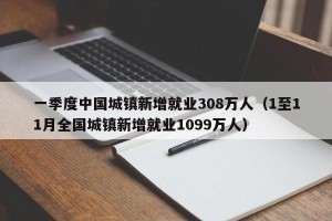 一季度中国城镇新增就业308万人（1至11月全国城镇新增就业1099万人）