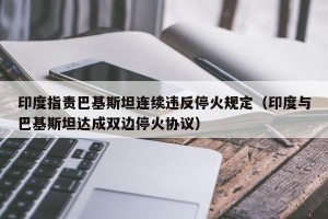 印度指责巴基斯坦连续违反停火规定（印度与巴基斯坦达成双边停火协议）