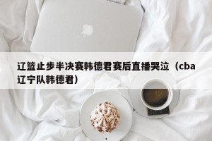 辽篮止步半决赛韩德君赛后直播哭泣（cba辽宁队韩德君）