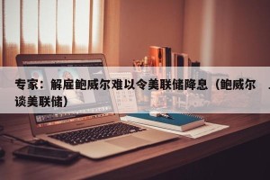 专家：解雇鲍威尔难以令美联储降息（鲍威尔谈美联储）