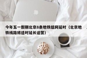 今年五一假期北京8条地铁组网延时（北京地铁线路将适时延长运营）